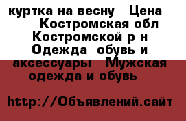 куртка на весну › Цена ­ 500 - Костромская обл., Костромской р-н Одежда, обувь и аксессуары » Мужская одежда и обувь   
